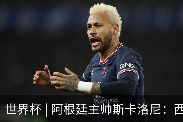 世界杯 | 阿根廷主帅斯卡洛尼：西班牙队配得上胜利