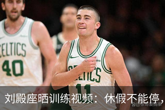 刘殿座晒训练视频：休假不能停，为了这份热爱冲！