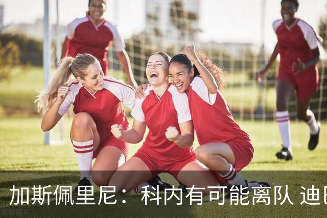 加斯佩里尼：科内有可能离队 迪巴拉续约提上日程