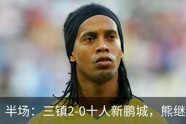半场：三镇2-0十人新鹏城，熊继政、汪晋贤破门