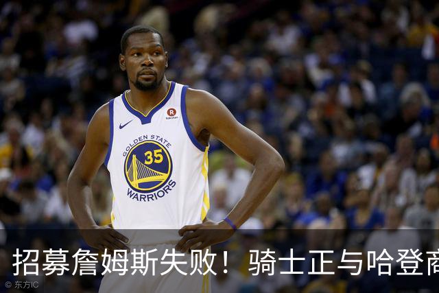 招募詹姆斯失败！骑士正与哈登商讨多年续约合同 大概率降薪续约