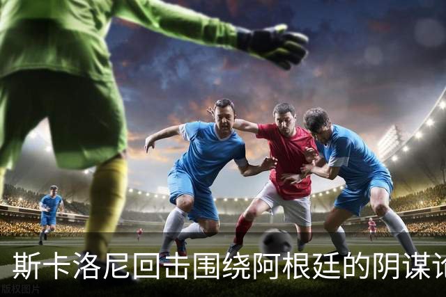 斯卡洛尼回击围绕阿根廷的阴谋论：我不看社媒，听不懂你们说什么