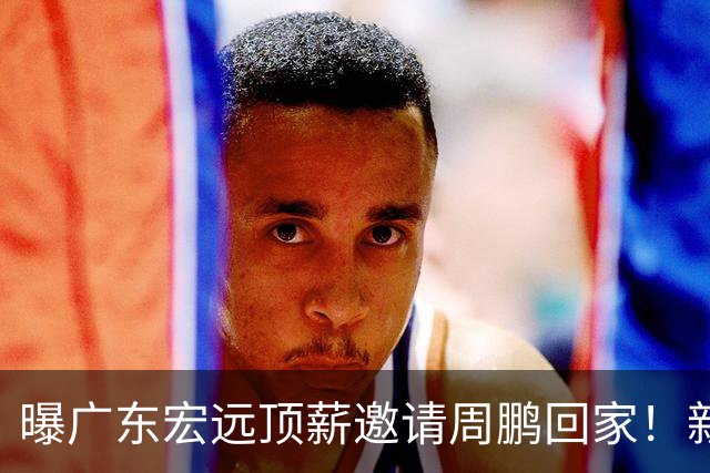 曝广东宏远顶薪邀请周鹏回家！新赛季球员兼助理教练