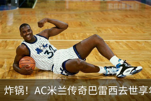 炸锅！AC米兰传奇巴雷西去世享年66岁，整个红黑军团在哭泣！
