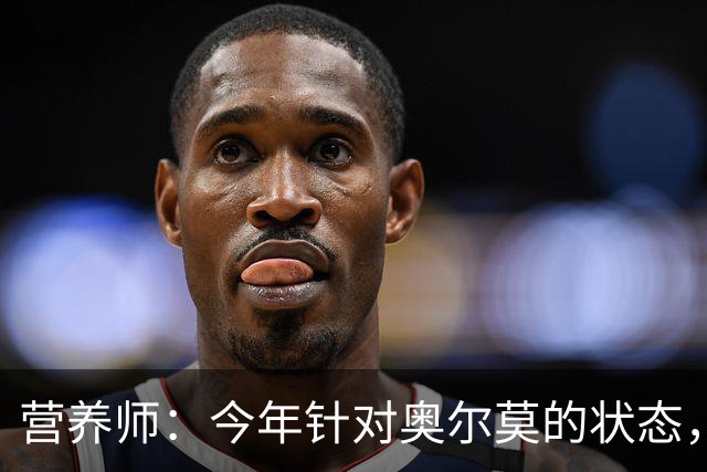营养师：今年针对奥尔莫的状态，所有调整都围绕世界杯备战展开