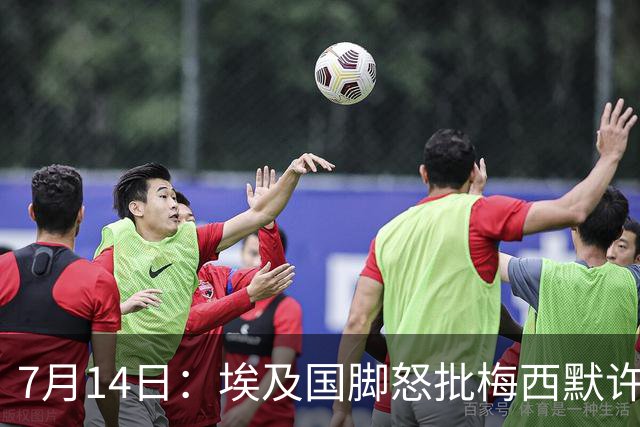 7月14日：埃及国脚怒批梅西默许不公平判罚，直言，他默许偏哨，他该结束职业生涯