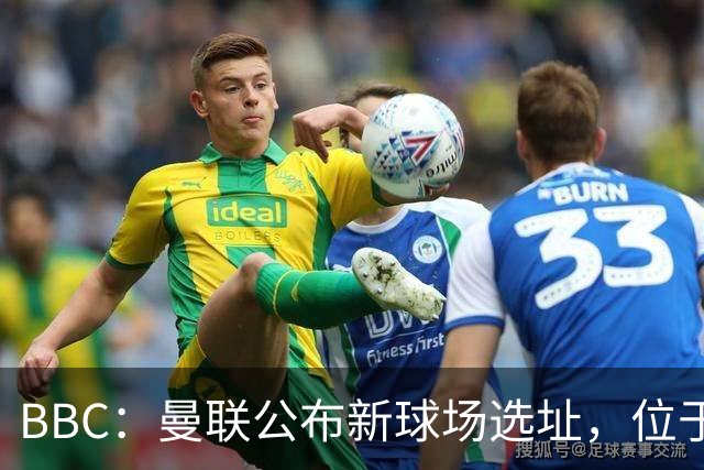 BBC：曼联公布新球场选址，位于现老特拉福德球场西北约350米处